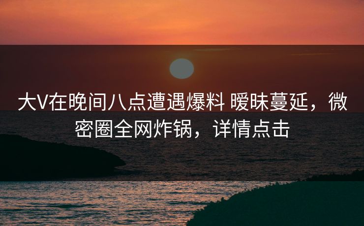 大V在晚间八点遭遇爆料 暧昧蔓延，微密圈全网炸锅，详情点击