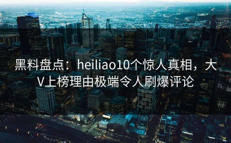 黑料盘点：heiliao10个惊人真相，大V上榜理由极端令人刷爆评论