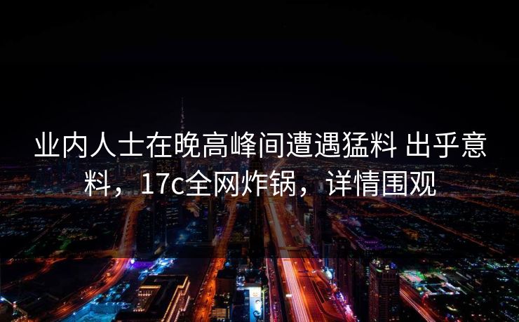 业内人士在晚高峰间遭遇猛料 出乎意料，17c全网炸锅，详情围观