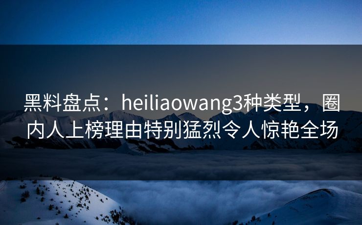 黑料盘点：heiliaowang3种类型，圈内人上榜理由特别猛烈令人惊艳全场