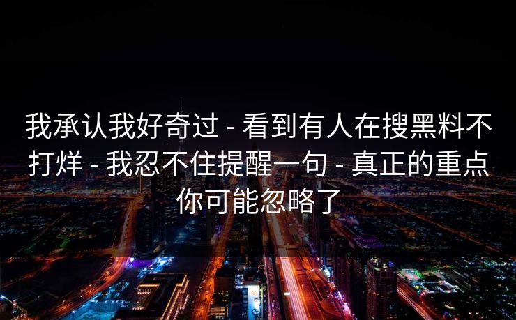 我承认我好奇过 - 看到有人在搜黑料不打烊 - 我忍不住提醒一句 - 真正的重点你可能忽略了