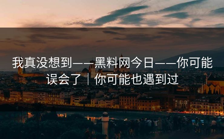 我真没想到——黑料网今日——你可能误会了｜你可能也遇到过