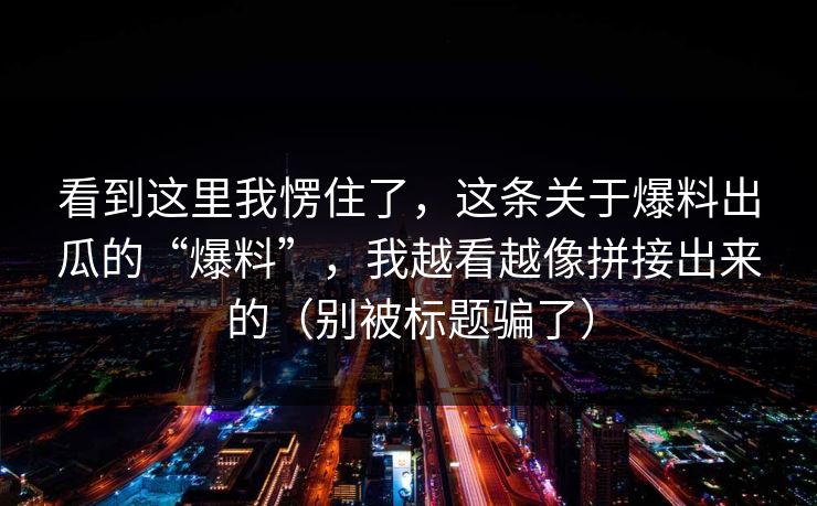 看到这里我愣住了，这条关于爆料出瓜的“爆料”，我越看越像拼接出来的（别被标题骗了）