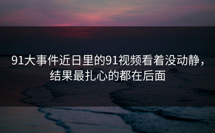 91大事件近日里的91视频看着没动静，结果最扎心的都在后面