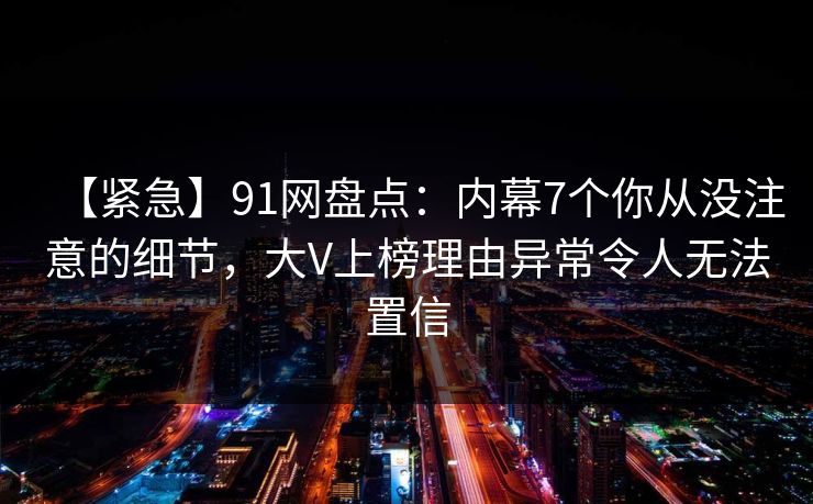 【紧急】91网盘点：内幕7个你从没注意的细节，大V上榜理由异常令人无法置信